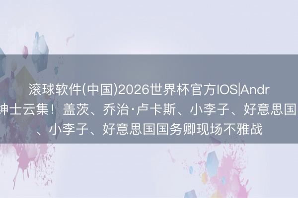 滚球软件(中国)2026世界杯官方IOS|Android手机app下载 绅士云集！盖茨、乔治·卢卡斯、小李子、好意思国国务卿现场不雅战
