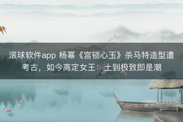 滚球软件app 杨幂《宫锁心玉》杀马特造型遭考古，如今高定女王：土到极致即是潮