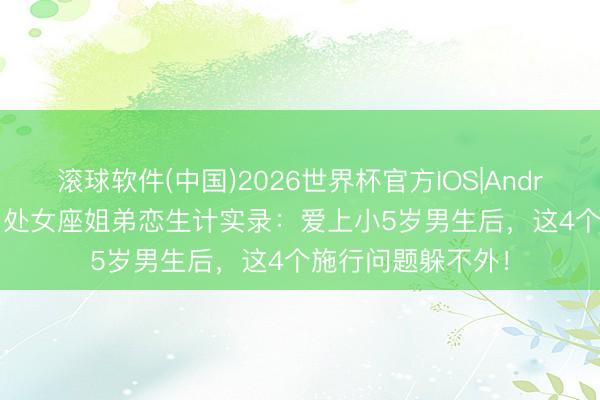 滚球软件(中国)2026世界杯官方IOS|Android手机app下载 处女座姐弟恋生计实录：爱上小5岁男生后，这4个施行问题躲不外！