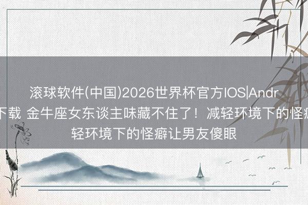滚球软件(中国)2026世界杯官方IOS|Android手机app下载 金牛座女东谈主味藏不住了！减轻环境下的怪癖让男友傻眼