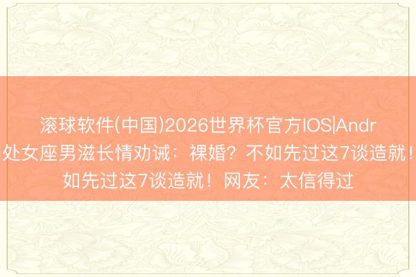 滚球软件(中国)2026世界杯官方IOS|Android手机app下载 处女座男滋长情劝诫：裸婚？不如先过这7谈造就！网友：太信得过