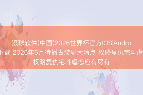滚球软件(中国)2026世界杯官方IOS|Android手机app下载 2026年6月待播古装剧大清点 权略复仇宅斗虐恋应有尽有