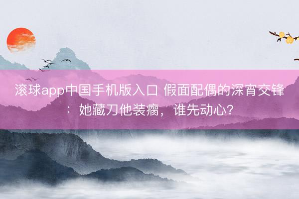 滚球app中国手机版入口 假面配偶的深宵交锋：她藏刀他装瘸，谁先动心？