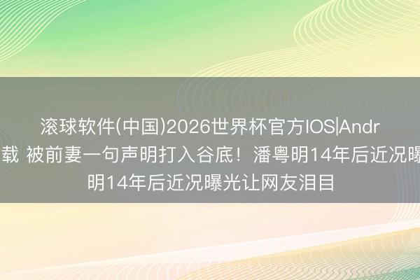 滚球软件(中国)2026世界杯官方IOS|Android手机app下载 被前妻一句声明打入谷底！潘粤明14年后近况曝光让网友泪目