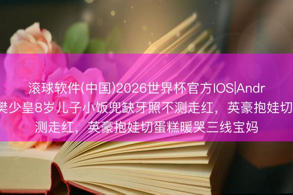 滚球软件(中国)2026世界杯官方IOS|Android手机app下载 樊少皇8岁儿子小饭兜缺牙照不测走红，英豪抱娃切蛋糕暖哭三线宝妈