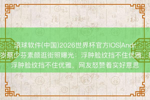 滚球软件(中国)2026世界杯官方IOS|Android手机app下载 52岁蔡少芬素颜逛街照曝光：浮肿脸纹挡不住优雅，网友怒赞着实好意思