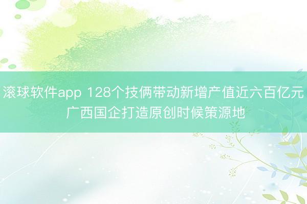 滚球软件app 128个技俩带动新增产值近六百亿元 广西国企打造原创时候策源地
