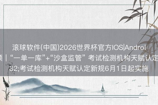 滚球软件(中国)2026世界杯官方IOS|Android手机app下载 视频｜“一单一库”+“沙盒监管” 考试检测机构天赋认定新规6月1日起实施