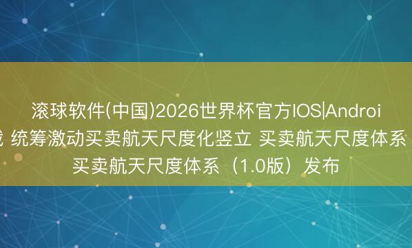 滚球软件(中国)2026世界杯官方IOS|Android手机app下载 统筹激动买卖航天尺度化竖立 买卖航天尺度体系（1.0版）发布
