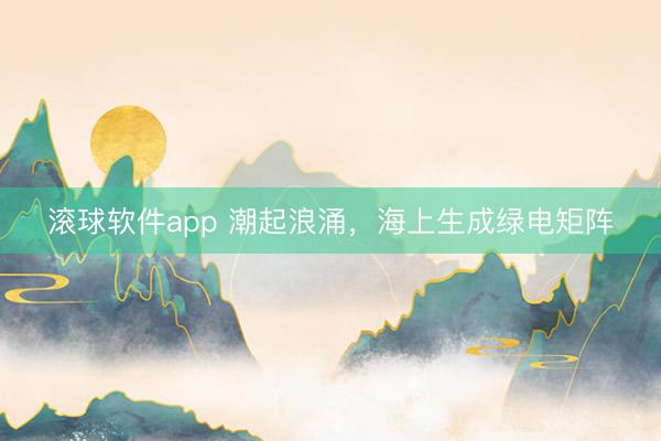 滚球软件app 潮起浪涌，海上生成绿电矩阵