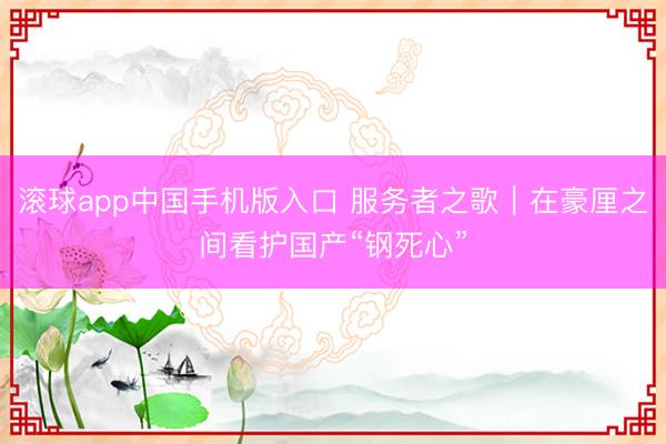 滚球app中国手机版入口 服务者之歌｜在豪厘之间看护国产“钢死心”