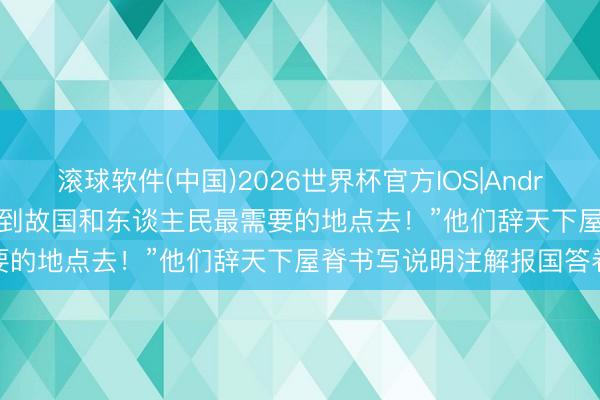 滚球软件(中国)2026世界杯官方IOS|Android手机app下载 视频丨“到故国和东谈主民最需要的地点去！”他们辞天下屋脊书写说明注解报国答卷