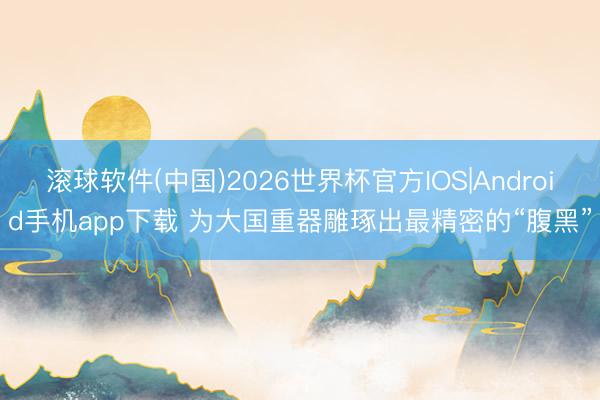 滚球软件(中国)2026世界杯官方IOS|Android手机app下载 为大国重器雕琢出最精密的“腹黑”