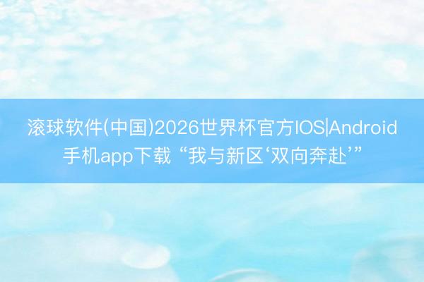滚球软件(中国)2026世界杯官方IOS|Android手机app下载 “我与新区‘双向奔赴’”