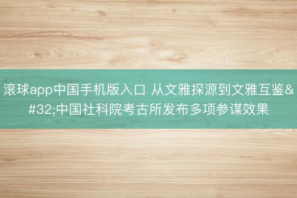 滚球app中国手机版入口 从文雅探源到文雅互鉴 中国社科院考古所发布多项参谋效果