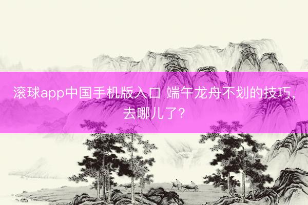 滚球app中国手机版入口 端午龙舟不划的技巧，去哪儿了？
