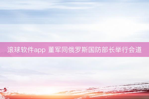 滚球软件app 董军同俄罗斯国防部长举行会道