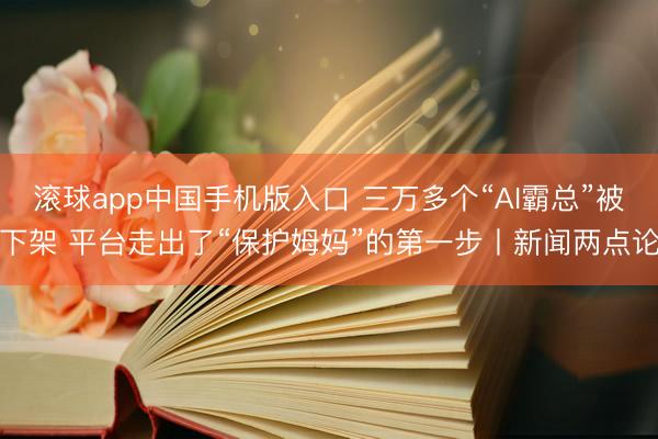 滚球app中国手机版入口 三万多个“AI霸总”被下架 平台走出了“保护姆妈”的第一步丨新闻两点论