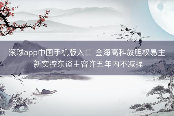滚球app中国手机版入口 金海高科放胆权易主 新实控东谈主容许五年内不减捏
