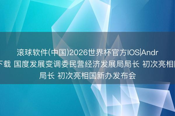 滚球软件(中国)2026世界杯官方IOS|Android手机app下载 国度发展变调委民营经济发展局局长 初次亮相国新办发布会