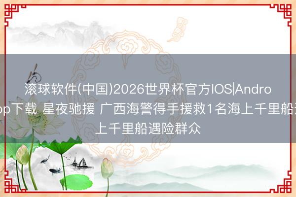 滚球软件(中国)2026世界杯官方IOS|Android手机app下载 星夜驰援 广西海警得手援救1名海上千里船遇险群众