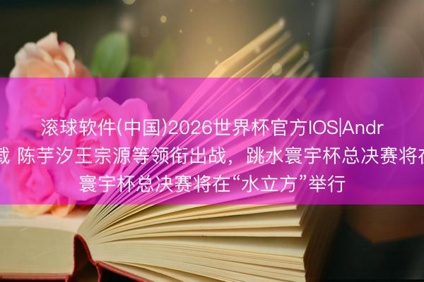 滚球软件(中国)2026世界杯官方IOS|Android手机app下载 陈芋汐王宗源等领衔出战，跳水寰宇杯总决赛将在“水立方”举行
