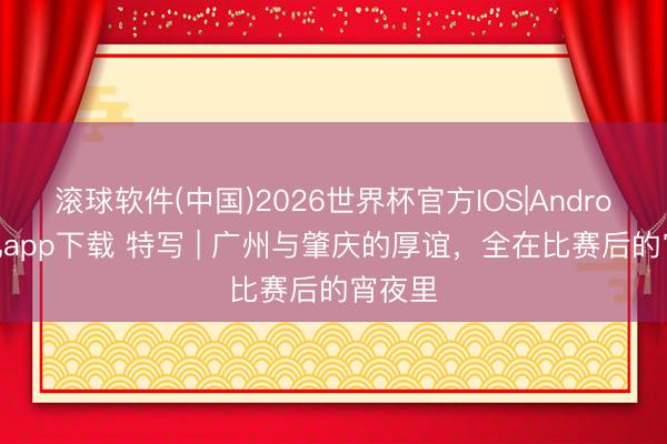 滚球软件(中国)2026世界杯官方IOS|Android手机app下载 特写 | 广州与肇庆的厚谊，全在比赛后的宵夜里