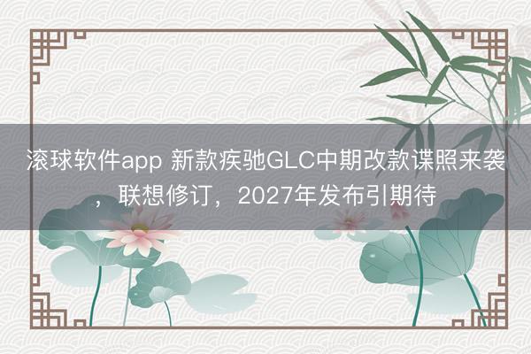 滚球软件app 新款疾驰GLC中期改款谍照来袭，联想修订，2027年发布引期待