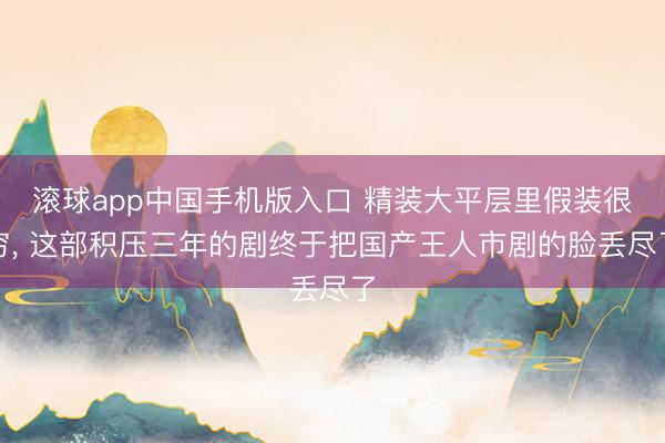 滚球app中国手机版入口 精装大平层里假装很穷, 这部积压三年的剧终于把国产王人市剧的脸丢尽了