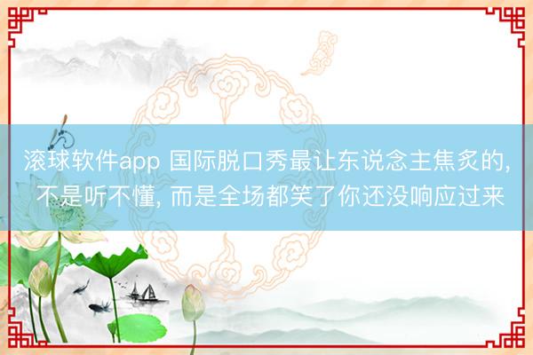 滚球软件app 国际脱口秀最让东说念主焦炙的， 不是听不懂， 而是全场都笑了你还没响应过来