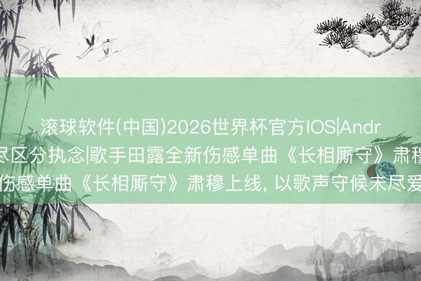 滚球软件(中国)2026世界杯官方IOS|Android手机app下载 深情诉尽区分执念|歌手田露全新伤感单曲《长相厮守》肃穆上线， 以歌声守候未尽爱意