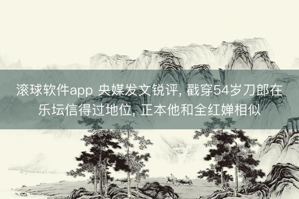 滚球软件app 央媒发文锐评， 戳穿54岁刀郎在乐坛信得过地位， 正本他和全红婵相似