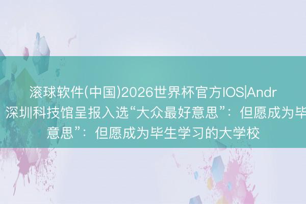 滚球软件(中国)2026世界杯官方IOS|Android手机app下载 深圳科技馆呈报入选“大众最好意思”：但愿成为毕生学习的大学校
