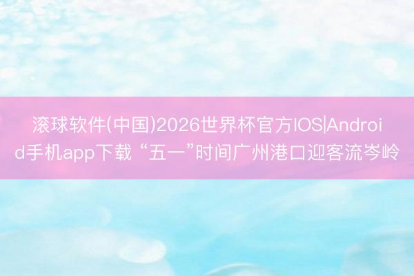 滚球软件(中国)2026世界杯官方IOS|Android手机app下载 “五一”时间广州港口迎客流岑岭