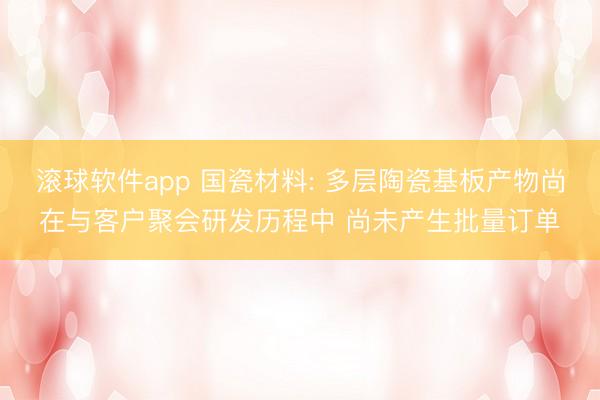 滚球软件app 国瓷材料: 多层陶瓷基板产物尚在与客户聚会研发历程中 尚未产生批量订单