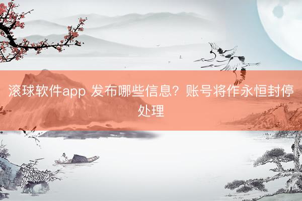 滚球软件app 发布哪些信息？账号将作永恒封停处理