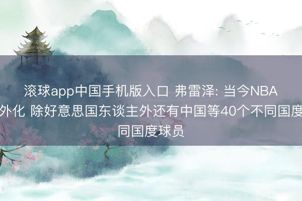 滚球app中国手机版入口 弗雷泽: 当今NBA更国外化 除好意思国东谈主外还有中国等40个不同国度球员