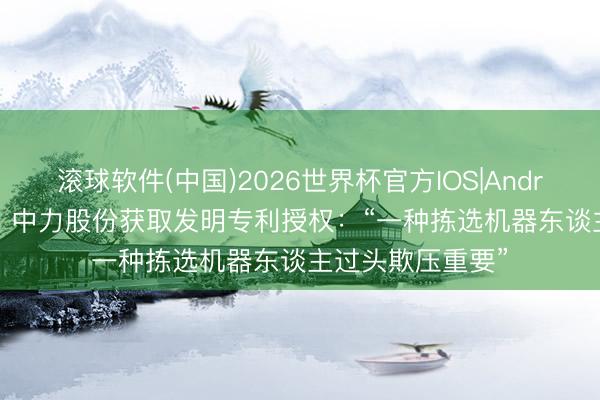 滚球软件(中国)2026世界杯官方IOS|Android手机app下载 中力股份获取发明专利授权：“一种拣选机器东谈主过头欺压重要”
