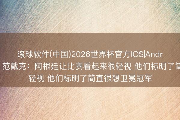 滚球软件(中国)2026世界杯官方IOS|Android手机app下载 范戴克:阿根廷让比赛看起来很轻视 他们标明了简直很想卫冕冠军